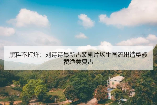 黑料不打烊：刘诗诗最新古装剧片场生图流出造型被赞绝美复古